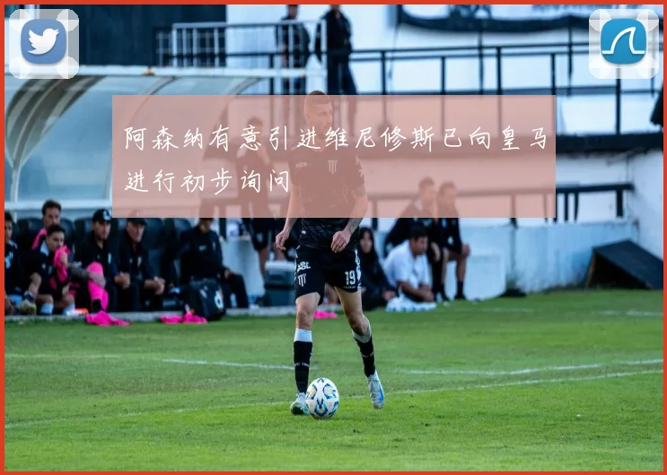 阿森纳有意引进维尼修斯已向皇马进行初步询问