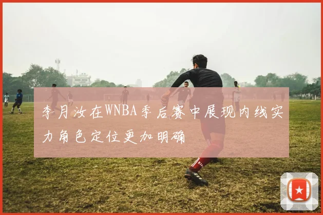 李月汝在WNBA季后赛中展现内线实力角色定位更加明确