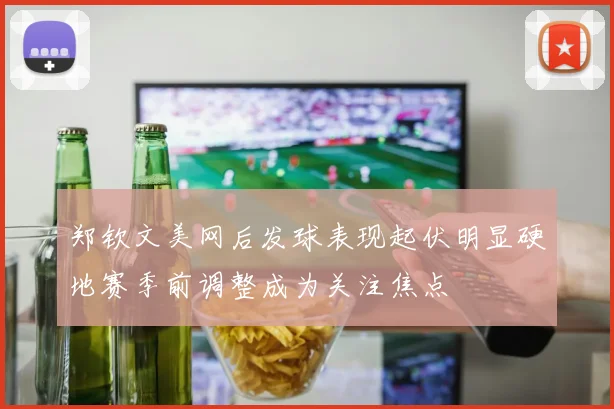 郑钦文美网后发球表现起伏明显硬地赛季前调整成为关注焦点