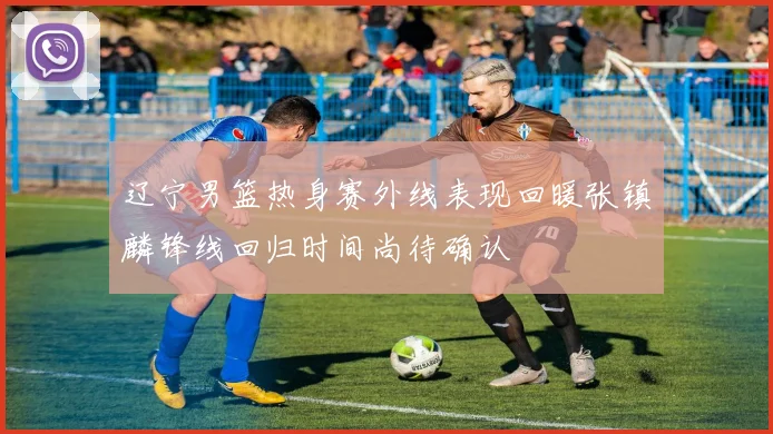 辽宁男篮热身赛外线表现回暖张镇麟锋线回归时间尚待确认